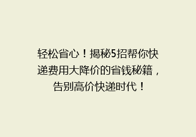 轻松省心！揭秘5招帮你快递费用大降价的省钱秘籍，告别高价快递时代！