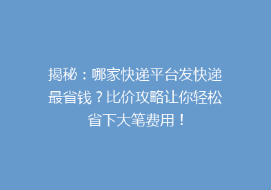 揭秘：哪家快递平台发快递最省钱？比价攻略让你轻松省下大笔费用！