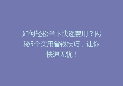 如何轻松省下快递费用？揭秘5个实用省钱技巧，让你快递无忧！
