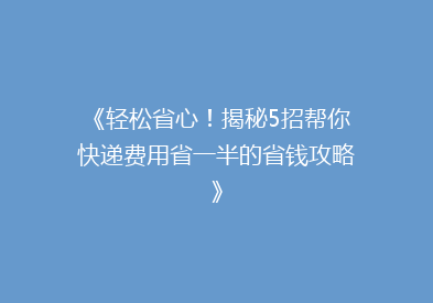 《轻松省心！揭秘5招帮你快递费用省一半的省钱攻略》