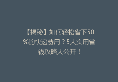 【揭秘】如何轻松省下50%的快递费用？5大实用省钱攻略大公开！