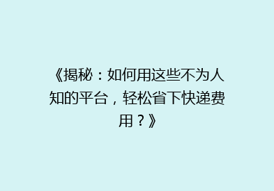 《揭秘：如何用这些不为人知的平台，轻松省下快递费用？》