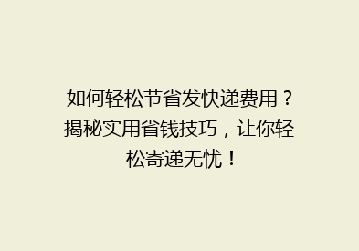 如何轻松节省发快递费用？揭秘实用省钱技巧，让你轻松寄递无忧！