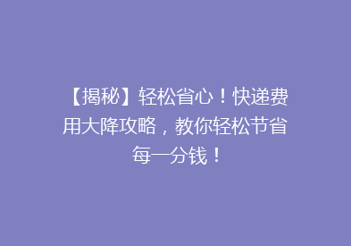 【揭秘】轻松省心！快递费用大降攻略，教你轻松节省每一分钱！