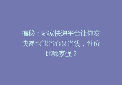 揭秘：哪家快递平台让你发快递也能省心又省钱，性价比哪家强？