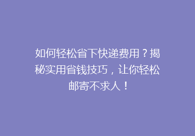 如何轻松省下快递费用？揭秘实用省钱技巧，让你轻松邮寄不求人！