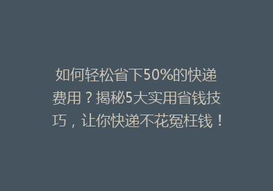 如何轻松省下50%的快递费用？揭秘5大实用省钱技巧，让你快递不花冤枉钱！