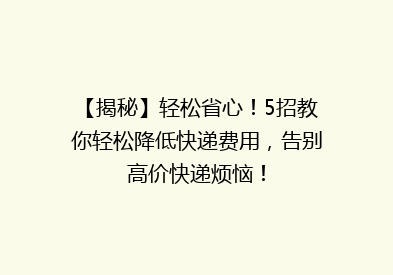 【揭秘】轻松省心！5招教你轻松降低快递费用，告别高价快递烦恼！