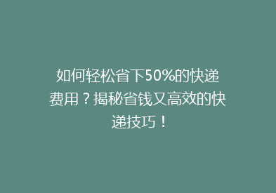 如何轻松省下50%的快递费用？揭秘省钱又高效的快递技巧！