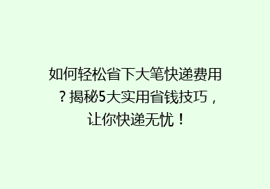 如何轻松省下大笔快递费用？揭秘5大实用省钱技巧，让你快递无忧！