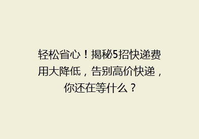 轻松省心！揭秘5招快递费用大降低，告别高价快递，你还在等什么？