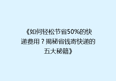 《如何轻松节省50%的快递费用？揭秘省钱寄快递的五大秘籍》
