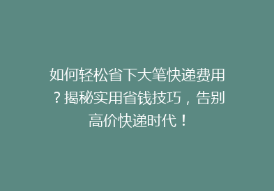如何轻松省下大笔快递费用？揭秘实用省钱技巧，告别高价快递时代！
