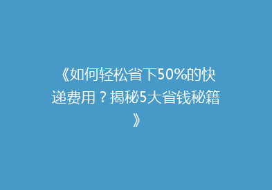 《如何轻松省下50%的快递费用？揭秘5大省钱秘籍》