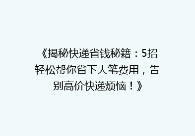 《揭秘快递省钱秘籍：5招轻松帮你省下大笔费用，告别高价快递烦恼！》