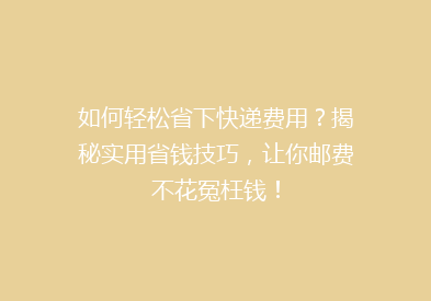 如何轻松省下快递费用？揭秘实用省钱技巧，让你邮费不花冤枉钱！