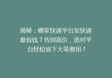 揭秘：哪家快递平台发快递最省钱？告别高价，选对平台轻松省下大笔费用！