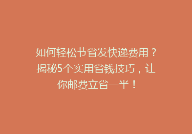 如何轻松节省发快递费用？揭秘5个实用省钱技巧，让你邮费立省一半！