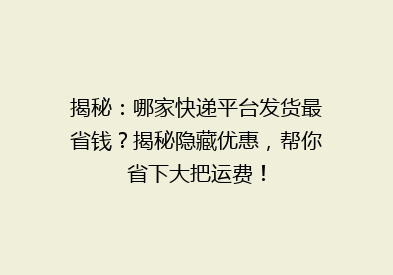 揭秘：哪家快递平台发货最省钱？揭秘隐藏优惠，帮你省下大把运费！