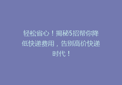 轻松省心！揭秘5招帮你降低快递费用，告别高价快递时代！