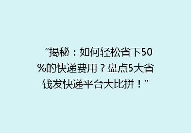 “揭秘：如何轻松省下50%的快递费用？盘点5大省钱发快递平台大比拼！”