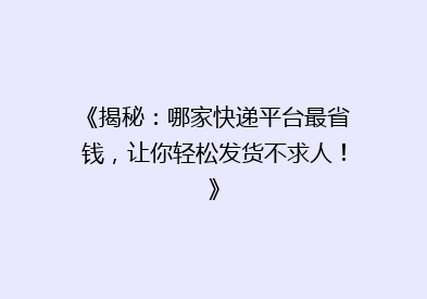 《揭秘：哪家快递平台最省钱，让你轻松发货不求人！》
