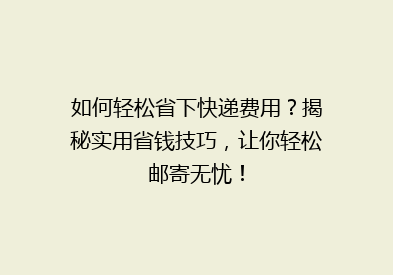 如何轻松省下快递费用？揭秘实用省钱技巧，让你轻松邮寄无忧！